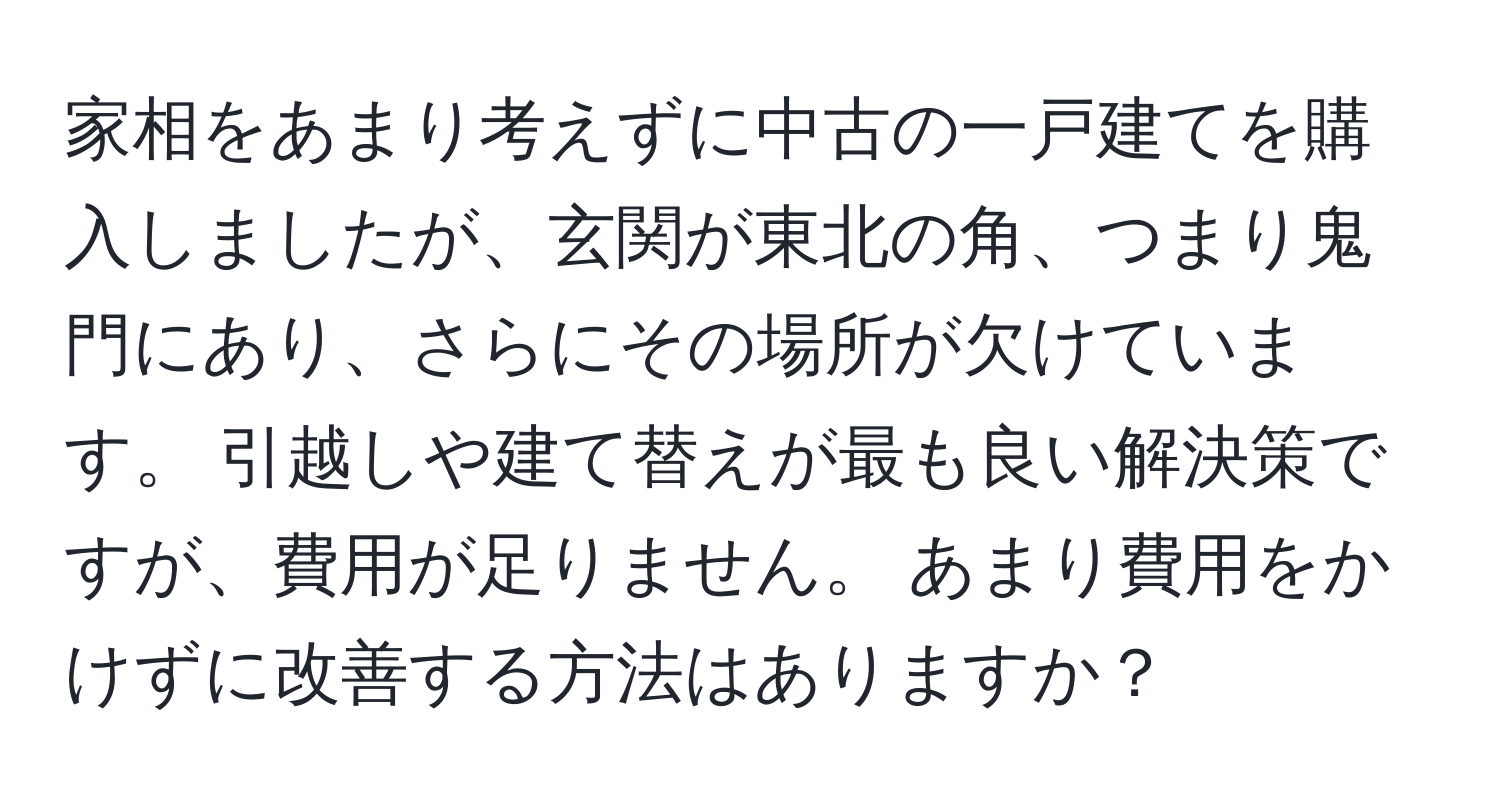 家相をあまり考えずに中古の一戸建てを購入しましたが、玄関が東北の角、つまり鬼門にあり、さらにその場所が欠けています。 引越しや建て替えが最も良い解決策ですが、費用が足りません。 あまり費用をかけずに改善する方法はありますか？