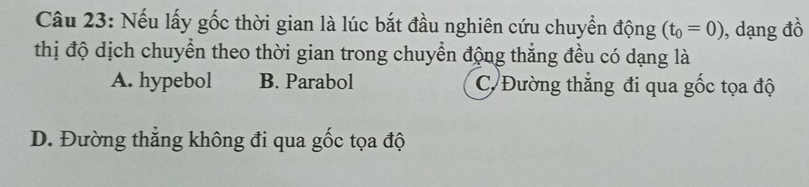 Nếu lấy gốc thời gian là lúc bắt đầu nghiên cứu chuyển động (t_0=0) , dạng đồ
thị độ dịch chuyển theo thời gian trong chuyển động thẳng đều có dạng là
A. hypebol B. Parabol C/Đường thẳng đi qua gốc tọa độ
D. Đường thẳng không đi qua gốc tọa độ