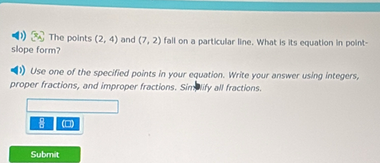 The points (2,4) and (7,2) fall on a particular line. What is its equation in point- 
slope form? 
Use one of the specified points in your equation. Write your answer using integers, 
proper fractions, and improper fractions. Simplify all fractions.
 □ /□   () 
Submit