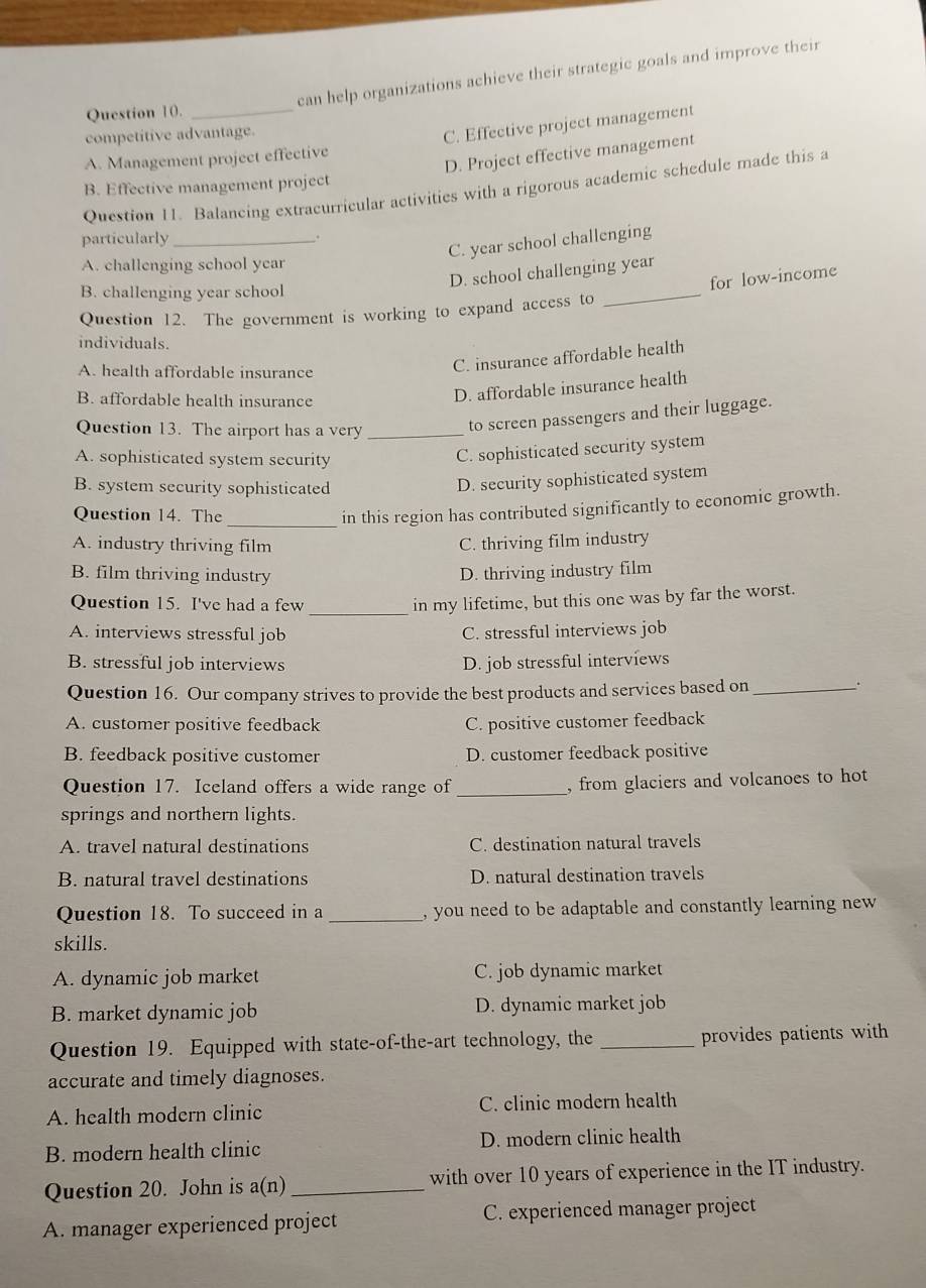 can help organizations achieve their strategic goals and improve their
Question 10._
competitive advantage.
C. Effective project management
D. Project effective management
A. Management project effective
B. Effective management project
Question 11. Balancing extracurricular activities with a rigorous academic schedule made this a
particularly_
.
C. year school challenging
A. challenging school year
_
D. school challenging year
for low-income
B. challenging year school
Question 12. The government is working to expand access to
individuals.
A. health affordable insurance
C. insurance affordable health
B. affordable health insurance
D. affordable insurance health
Question 13. The airport has a very_
to screen passengers and their luggage.
A. sophisticated system security
C. sophisticated security system
B. system security sophisticated
D. security sophisticated system
_
Question 14. The
in this region has contributed significantly to economic growth.
A. industry thriving film C. thriving film industry
B. film thriving industry D. thriving industry film
Question 15. I've had a few
_in my lifetime, but this one was by far the worst.
A. interviews stressful job C. stressful interviews job
B. stressful job interviews D. job stressful interviews
Question 16. Our company strives to provide the best products and services based on_ .
A. customer positive feedback C. positive customer feedback
B. feedback positive customer D. customer feedback positive
Question 17. Iceland offers a wide range of_
, from glaciers and volcanoes to hot
springs and northern lights.
A. travel natural destinations C. destination natural travels
B. natural travel destinations D. natural destination travels
Question 18. To succeed in a _, you need to be adaptable and constantly learning new 
skills.
A. dynamic job market C. job dynamic market
B. market dynamic job D. dynamic market job
Question 19. Equipped with state-of-the-art technology, the _provides patients with
accurate and timely diagnoses.
A. health modern clinic C. clinic modern health
B. modern health clinic D. modern clinic health
Question 20. John is a(n) _with over 10 years of experience in the IT industry.
A. manager experienced project C. experienced manager project