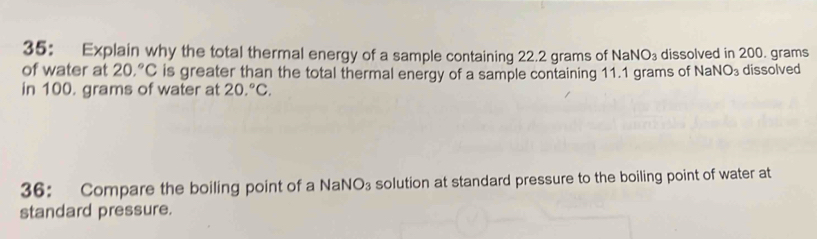 35： Explain why the total thermal energy of a sample containing 22.2 grams of NaNO_3 dissolved in 200. grams
of water at 20.^circ C is greater than the total thermal energy of a sample containing 11.1 grams of Na surd O_3 dissolved 
in 100. grams of water at 20.^circ C. 
36: Compare the boiling point of a NaN O_3 solution at standard pressure to the boiling point of water at 
standard pressure.