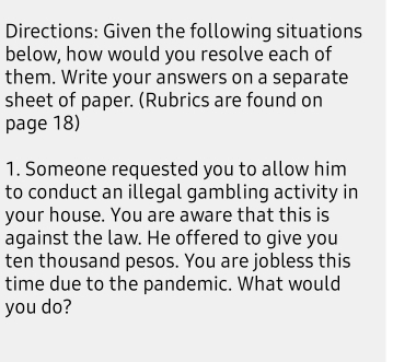 Directions: Given the following situations 
below, how would you resolve each of 
them. Write your answers on a separate 
sheet of paper. (Rubrics are found on 
page 18) 
1. Someone requested you to allow him 
to conduct an illegal gambling activity in 
your house. You are aware that this is 
against the law. He offered to give you 
ten thousand pesos. You are jobless this 
time due to the pandemic. What would 
you do?