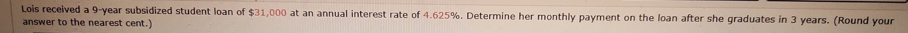 Lois received a 9-year subsidized student loan of $31,000 at an annual interest rate of 4.625%. Determine her monthly payment on the loan after she graduates in 3 years. (Round your 
answer to the nearest cent.)