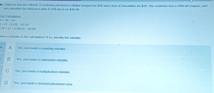 × Suppose you are a florist. A customer purchases a flower bouquet for $36 and a box of chocolates for $18. The customer has a 20% oll coupon, and
you calculate the total price after 8.25% tax to be $46.80.
our Calculation:
6+18=54
4* (1-0.20)=43.20
20* (1+0.0825)=46.80
there a mistake in the calculation? If so, Identify the mistake.
A Yes, you made a rounding mistake.
B Yes, you made a subtraction mistake.
C Yes, you made a multiplication mistake.
D₹ Yes, you made a decimal placement error.