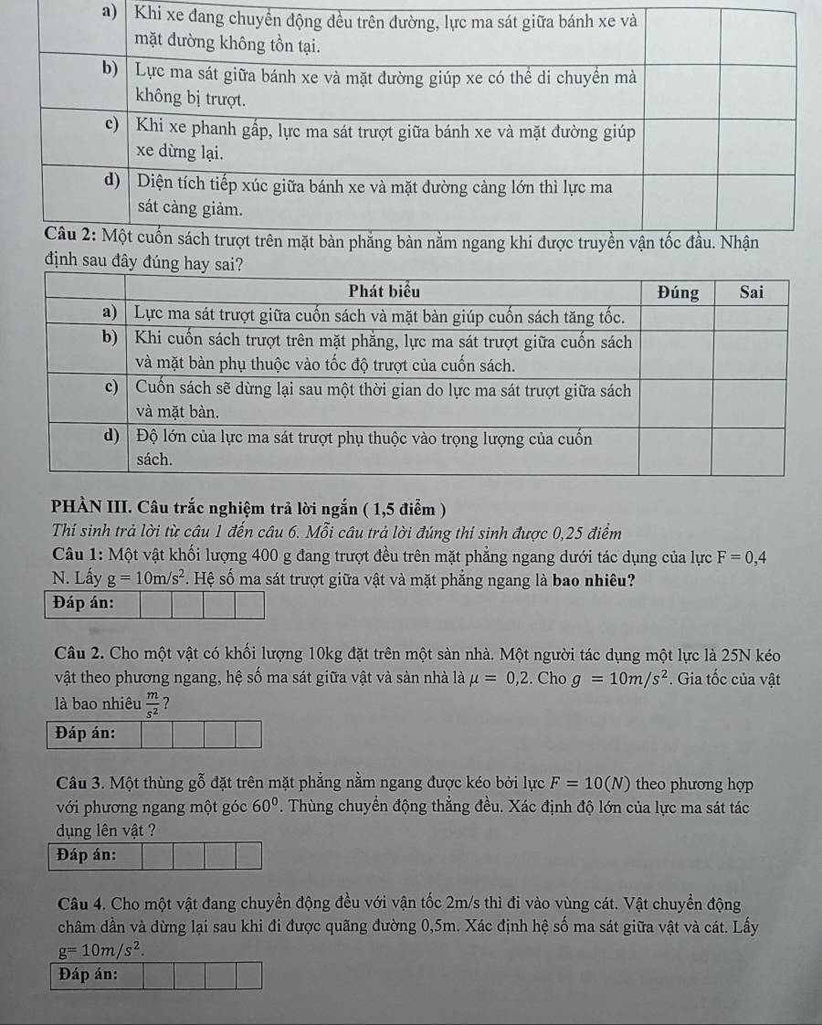 Khi 
định sau đâ 
PHÀN III. Câu trắc nghiệm trả lời ngắn ( 1,5 điểm ) 
Thí sinh trả lời từ câu 1 đến câu 6. Mỗi câu trả lời đúng thí sinh được 0,25 điểm 
Câu 1: Một vật khối lượng 400 g đang trượt đều trên mặt phẳng ngang dưới tác dụng của lực F=0,4
N. Lấy g=10m/s^2 s. Hệ số ma sát trượt giữa vật và mặt phẳng ngang là bao nhiều? 
Đáp án: 
Câu 2. Cho một vật có khối lượng 10kg đặt trên một sản nhà. Một người tác dụng một lực là 25N kéo 
vật theo phương ngang, hệ số ma sát giữa vật và sàn nhà là mu =0,2. Cho g=10m/s^2. Gia tốc của vật 
là bao nhiêu  m/s^2  7 
Đáp án: 
Câu 3. Một thùng gỗ đặt trên mặt phẳng nằm ngang được kéo bởi lực F=10(N) theo phương hợp 
với phương ngang một góc 60°. Thùng chuyển động thẳng đều. Xác định độ lớn của lực ma sát tác 
dụng lên vật ? 
Đáp án: 
Câu 4. Cho một vật đang chuyển động đều với vận tốc 2m/s thì đi vào vùng cát. Vật chuyển động 
châm dần và dừng lại sau khi đi được quãng đường 0,5m. Xác định hệ số ma sát giữa vật và cát. Lấy
g=10m/s^2. 
Đáp án: