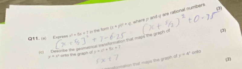 (3) 
Q11. (a) Express x^2+5x+7 in the form (x+p)^2+q where ρ andq are rational numbers. 
(c) Describe the geometrical transformation that maps the graph of (3)
y=x^2 onto the graph of y=x^2+5x+7
(2) 
nsformation that maps the graph of y=4^x onto