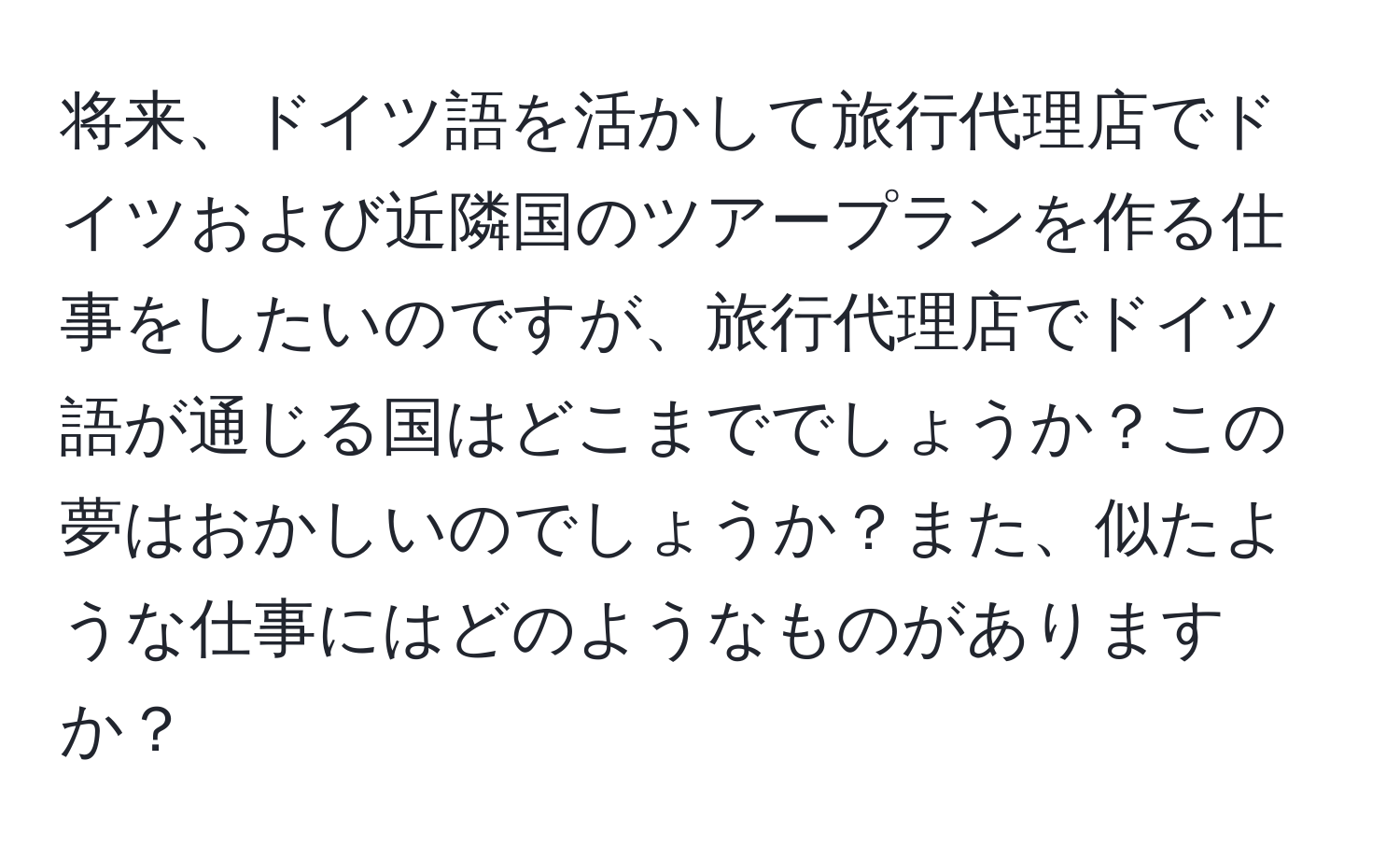 将来、ドイツ語を活かして旅行代理店でドイツおよび近隣国のツアープランを作る仕事をしたいのですが、旅行代理店でドイツ語が通じる国はどこまででしょうか？この夢はおかしいのでしょうか？また、似たような仕事にはどのようなものがありますか？