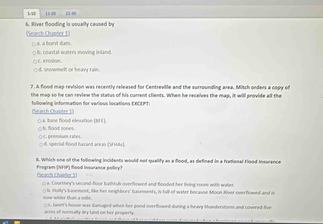 1-10 11-20 21-30 
6. River flooding is usually caused by
(Search Chapter 1)
a. a burst dam.
b. coastal waters moving inland.
c. erosion.
d. snowmelt or heavy rain.
7. A flood map revision was recently released for Centreville and the surrounding area. Mitch orders a copy of
the map so he can review the status of his current clients. When he receives the map, it will provide all the
following information for various locations EXCEPT:
(Search Chapter 1)
a. base flood elevation (BFE).
b. flood zones.
c. premium rates.
d. special flood hazard areas (SFHAs).
8. Which one of the following incidents would not qualify as a flood, as defined in a National Flood Insurance
Program (NFIP) flood insurance policy?
(Search Chapter 1)
a. Courtney's second-floor bathtub overflowed and flooded her living room with water.
b. Holly's basement, like her neighbors' basements, is full of water because Moon River overflowed and is
now wider than a mile.
c. Janet's house was damaged when her pond overflowed during a heavy thunderstorm and covered five
acres of normally dry land on her property.