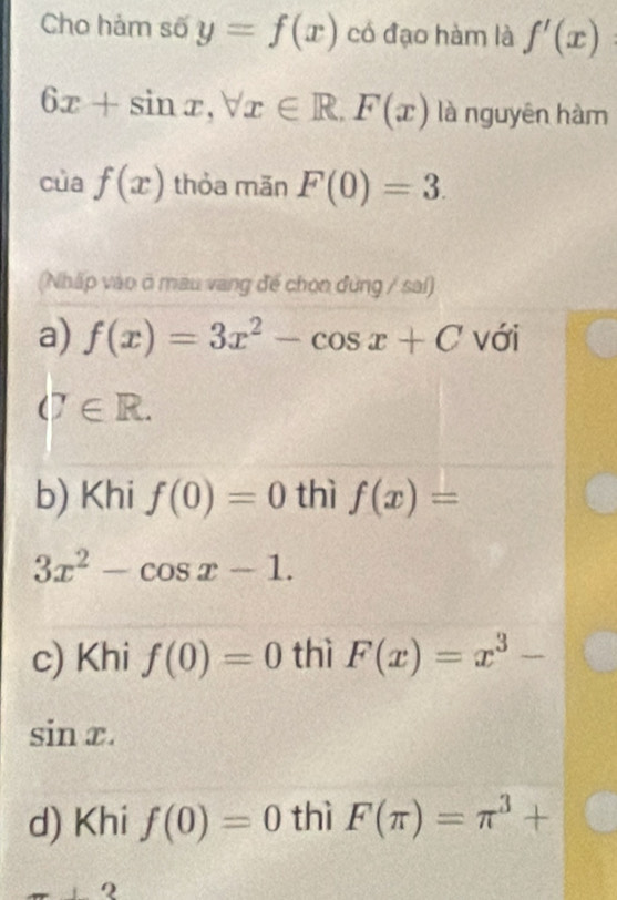 Cho hảm số y=f(x) có đạo hàm là f'(x)
6x+sin x, forall x∈ R.F(x) là nguyên hàm
cùa f(x) thỏa măn F(0)=3. 
(Nhấp vào ở mau vang đế chọn đứng / sai)
a) f(x)=3x^2-cos x+C với
(7∈ R.
b) Khi f(0)=0 thì f(x)=
3x^2-cos x-1.
c) Khi f(0)=0 thì F(x)=x^3-
sin x.
d) Khi f(0)=0 thì F(π )=π^3+
9