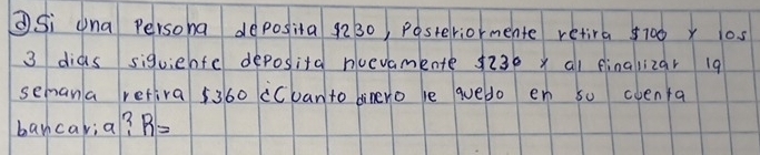 ②Si una persona deposita 9230, Pastelviormente retira 5700 x 10s
3 dids siquiehte deposita noevamente $ 230 y al finalizar 19
semana retira 5360 cCuan to dinero le quedo en s0 oventa 
bancaria? R=