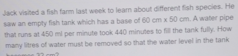 Jack visited a fish farm last week to learn about different fish species. He 
saw an empty fish tank which has a base of 60cm* 50cm. A water pipe 
that runs at 450 ml per minute took 440 minutes to fill the tank fully. How 
many litres of water must be removed so that the water level in the tank