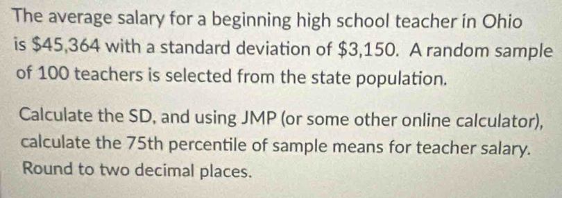 The average salary for a beginning high school teacher in Ohio 
is $45,364 with a standard deviation of $3,150. A random sample 
of 100 teachers is selected from the state population. 
Calculate the SD, and using JMP (or some other online calculator), 
calculate the 75th percentile of sample means for teacher salary. 
Round to two decimal places.