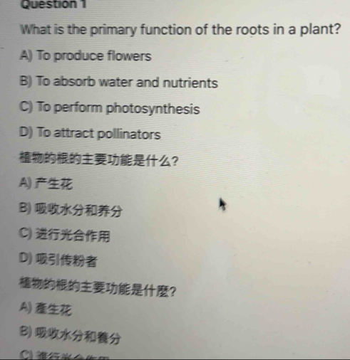 What is the primary function of the roots in a plant?
A) To produce flowers
B) To absorb water and nutrients
C) To perform photosynthesis
D) To attract pollinators
？
A)
B)
C)
D) 
？
A)
B)