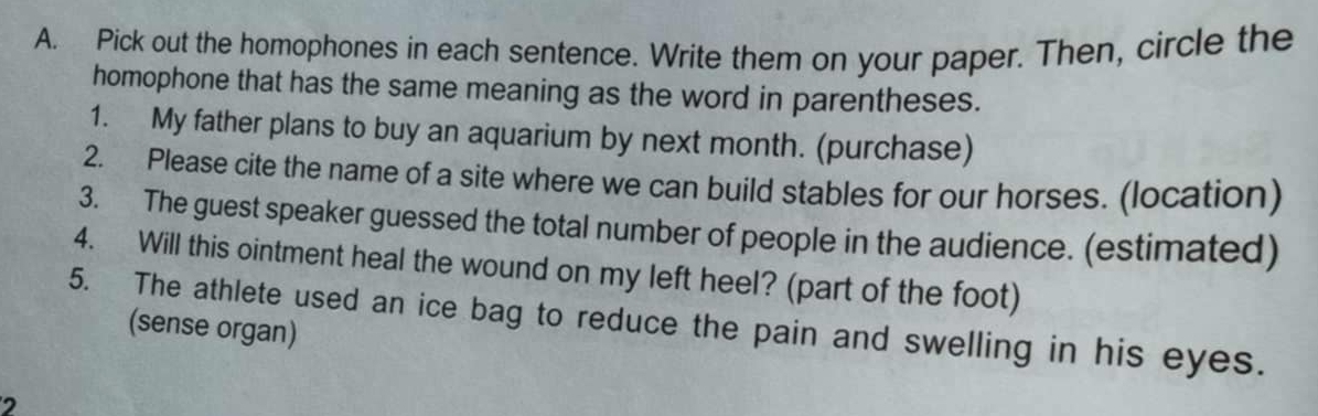 Pick out the homophones in each sentence. Write them on your paper. Then, circle the 
homophone that has the same meaning as the word in parentheses. 
1. My father plans to buy an aquarium by next month. (purchase) 
2. Please cite the name of a site where we can build stables for our horses. (location) 
3. The guest speaker guessed the total number of people in the audience. (estimated) 
4. Will this ointment heal the wound on my left heel? (part of the foot) 
5. The athlete used an ice bag to reduce the pain and swelling in his eyes. 
(sense organ) 
2