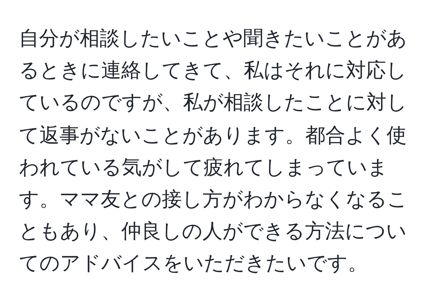 自分が相談したいことや聞きたいことがあるときに連絡してきて、私はそれに対応しているのですが、私が相談したことに対して返事がないことがあります。都合よく使われている気がして疲れてしまっています。ママ友との接し方がわからなくなることもあり、仲良しの人ができる方法についてのアドバイスをいただきたいです。