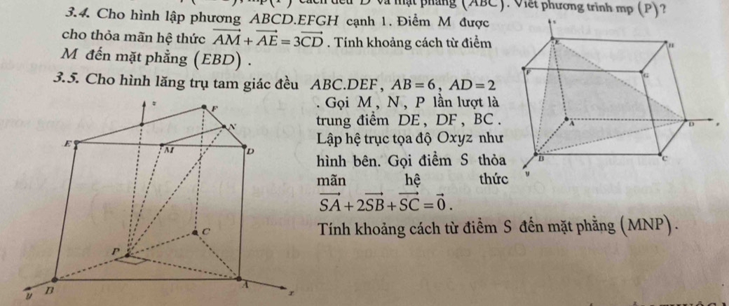 và mật pháng (ABC). Viết phương trình mp (P)? 
3.4. Cho hình lập phương ABCD. EFGH cạnh 1. Điểm M được 
cho thỏa mãn hệ thức vector AM+vector AE=3vector CD. Tính khoảng cách từ điểm 
M đến mặt phẳng (EBD) . 
3.5. Cho hình lăng trụ tam giác đều ABC. DEF, AB=6, AD=2
Gọi M , N , P lần lượt là 
trung điểm DE , DF , BC. 
Lập hệ trục tọa độ Oxyz như 
ình bên. Gọi điểm S thỏa 
mãn hệ thức
vector SA+2vector SB+vector SC=vector 0. 
Tính khoảng cách từ điểm S đến mặt phằng (MNP). 
u