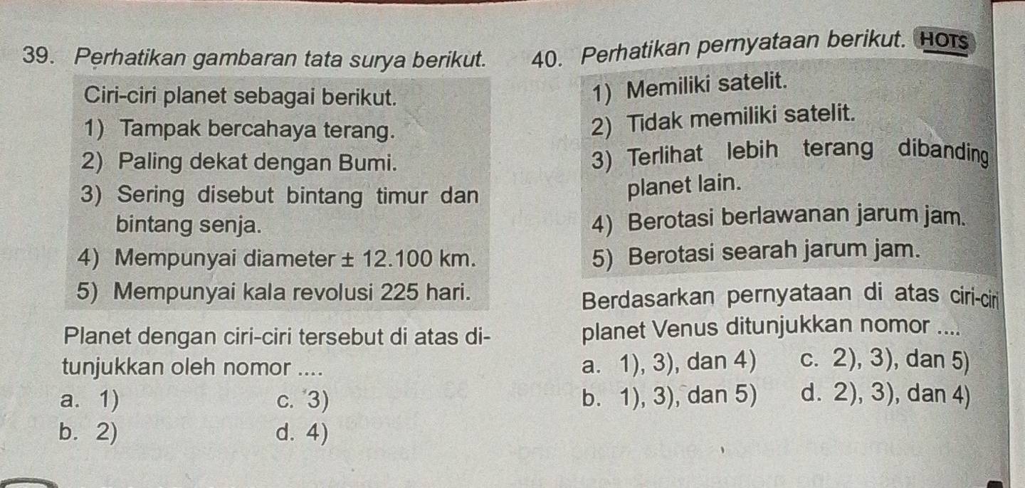 Perhatikan gambaran tata surya berikut. 40. Perhatikan pernyataan berikut. Hots
Ciri-ciri planet sebagai berikut.
1) Memiliki satelit.
1) Tampak bercahaya terang.
2) Tidak memiliki satelit.
2) Paling dekat dengan Bumi. 3) Terlihat lebih terang dibanding
3) Sering disebut bintang timur dan
planet lain.
bintang senja.
4) Berotasi berlawanan jarum jam.
4) Mempunyai diameter ± 12.100 km.
5) Berotasi searah jarum jam.
5) Mempunyai kala revolusi 225 hari.
Berdasarkan pernyataan di atas ciri-cir
Planet dengan ciri-ciri tersebut di atas di- planet Venus ditunjukkan nomor ....
tunjukkan oleh nomor ....
a. 1), 3), dan 4) c. 2), 3), dan 5)
a. 1) c. 3) b. 1), 3), dan 5) d. 2), 3), dan 4)
b. 2) d. 4)