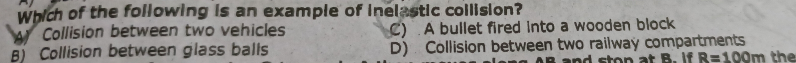 Which of the following is an example of inelastic collision?
Collision between two vehicles C) A bullet fired into a wooden block
B) Collision between glass balls D) Collision between two railway compartments
R=100m the