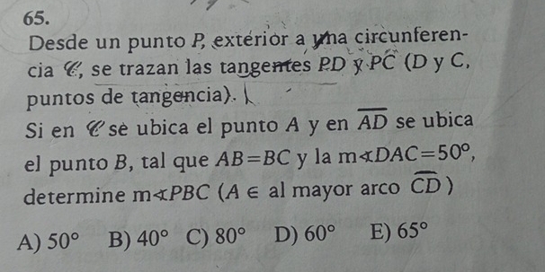 Desde un punto P extérior a una circunferen-
cia C, se trazan las tangentes PD y PC (D y C,
puntos de tangencia).
Si en é se ubica el punto A y en overline AD se ubica
el punto B, tal que AB=BC y la m∠ DAC=50°, 
determine m∠ PBC A∈ al mayor arco widehat CD)
A) 50° B) 40° C) 80° D) 60° E) 65°