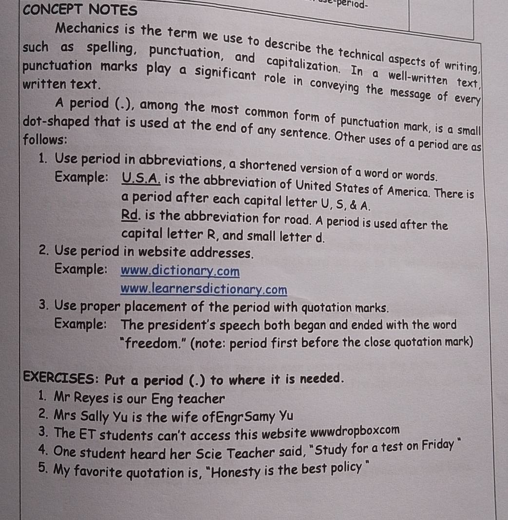 CONCEPT NOTES 
de-period- 
Mechanics is the term we use to describe the technical aspects of writing, 
such as spelling, punctuation, and capitalization. In a well-written text, 
punctuation marks play a significant role in conveying the message of every 
written text. 
A period (.), among the most common form of punctuation mark, is a small 
dot-shaped that is used at the end of any sentence. Other uses of a period are as 
follows: 
1. Use period in abbreviations, a shortened version of a word or words. 
Example: U.S.A. is the abbreviation of United States of America. There is 
a period after each capital letter U, S, & A. 
Rd. is the abbreviation for road. A period is used after the 
capital letter R, and small letter d. 
2. Use period in website addresses. 
Example: www.dictionary.com 
www.learnersdictionary.com 
3. Use proper placement of the period with quotation marks. 
Example: The president's speech both began and ended with the word 
"freedom." (note: period first before the close quotation mark) 
EXERCISES: Put a period (.) to where it is needed. 
1. Mr Reyes is our Eng teacher 
2. Mrs Sally Yu is the wife ofEngrSamy Yu 
3. The ET students can't access this website wwwdropboxcom 
4. One student heard her Scie Teacher said, "Study for a test on Friday " 
5. My favorite quotation is, "Honesty is the best policy "