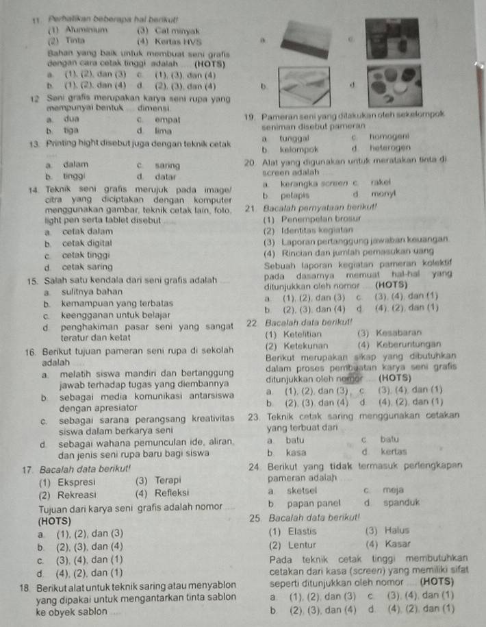 Perbalikan beberapa hal berikul!
(1) Aluminium (3) Cat minyak
(2) Tinta (4) Kertas HVS a
Bahan yang baik unluk membuat seni graft
dengan cara cetak tinggi adalah .... (HOTS)
a. (1). (2), dan (3) c. (1), (3), dan (4)
b. (1). (2). dan (4) d. (2). (3). dan (4) b. d
12 Sani grafis merupakan karya seni rupa yang
mempunyai bentuk .. dimensi.
a dua c. empat 19. Pameran seni yang ditakukan oteh sekelompok
b tiga d lima seniman disebut pameran
13. Printing hight disebut juga dengan teknik cetak b kelompok a tunggal c homogeni
d heterogen
a dalam c saring 20. Alat yang digunakan untuk meratakan tinta di
b tínggi d. datar screen adalah
14. Teknik seni grafis merujuk pada image/ b petapis a. kerangka screen c. rakei d monyl
citra yang diciptakan dengan komputer
menggunakan gambar, teknik cetak lain, foto. 21. Bacalah pemyataan benkut!
light pen serta tablet disebut (1) Penempelan brosur
a. cetak dalam (2) Identitas kegiatan
b. cetak digital (3) Laporan pertanggung jawaban keuangan
c cetak tinggi (4) Rincian dan jumlah pemasukan uang
d. cetak saring Sebuah laporan kegiatan pameran kolektif
15. Salah satu kendala dari seni grafis adalah pada dasamya memuat hal-hal yang
a sulitnya bahan ditunjukkan oleh nomor .. (HOTS)
b. kemampuan yang terbatas a. (1). (2), dan (3) c. (3), (4), dan (1)
c. keengganan untuk belajar b. (2), (3), dan (4) d. (4). (2). dan (1)
d penghakiman pasar seni yang sangat 22 Bacalah data berikut!
teratur dan ketat (1) Ketelitian (3) Kesabaran
16. Berikut tujuan pameran seni rupa di sekolah (2) Ketekunan (4) Keberuntungan
adalah Berikut merupakan sikap yang dibutuhkan
dalam proses pembuatan karya seni grafis
a. melatih siswa mandiri dan bertanggung ditunjukkan oleh nomor . (HOTS)
jawab terhadap tugas yang diembannya
b sebagai media komunikasi antarsiswa a. (1). (2). dan (3) c (3), (4), dan (1)
dengan apresiator b. (2). (3). dan (4) d. (4). (2). dan (1)
c. sebagai sarana perangsang kreativitas 23. Teknik cetak saring menggunakan cetakan
siswa dalam berkarya seni yang terbuat dari
d. sebagai wahana pemunculan ide, aliran. a batu c batu
dan jenis seni rupa baru bagi siswa b kasa d kertas
17. Bacalah data berikut! 24. Berikut yang tidak termasuk perlengkapan
(1) Ekspresi (3) Terapi pameran adalah
(2) Rekreasi (4) Refleksi a sketsel c meja
Tujuan dari karya seni grafis adalah nomor b papan panel d spanduk
(HOTS) 25 Bacalah data berikut!
a (1), (2), dan (3) (1) Elastis (3) Halus
b. (2), (3), dan (4) (2) Lentur (4) Kasar
c. (3), (4), dan (1) Pada teknik cetak tinggi membutuhkan
d. (4), (2), dan (1) cetakan dari kasa (screen) yang memiliki sifat
18 Berikut alat untuk teknik saring atau menyablon seperti ditunjukkan oleh nomor .... (HOTS)
yang dipakai untuk mengantarkan tinta sablon a. (1). (2). dan (3) c. (3). (4). dan (1)
ke obyek sablon b. (2). (3), dan (4) d. (4). (2). dan (1)