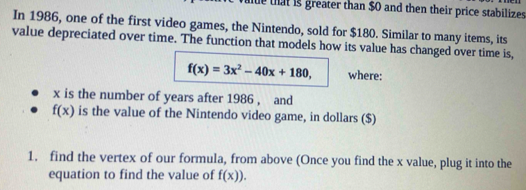 that is greater than $0 and then their price stabilizes 
In 1986, one of the first video games, the Nintendo, sold for $180. Similar to many items, its 
value depreciated over time. The function that models how its value has changed over time is,
f(x)=3x^2-40x+180, where:
x is the number of years after 1986 , and
f(x) is the value of the Nintendo video game, in dollars ($) 
1. find the vertex of our formula, from above (Once you find the x value, plug it into the 
equation to find the value of f(x)).