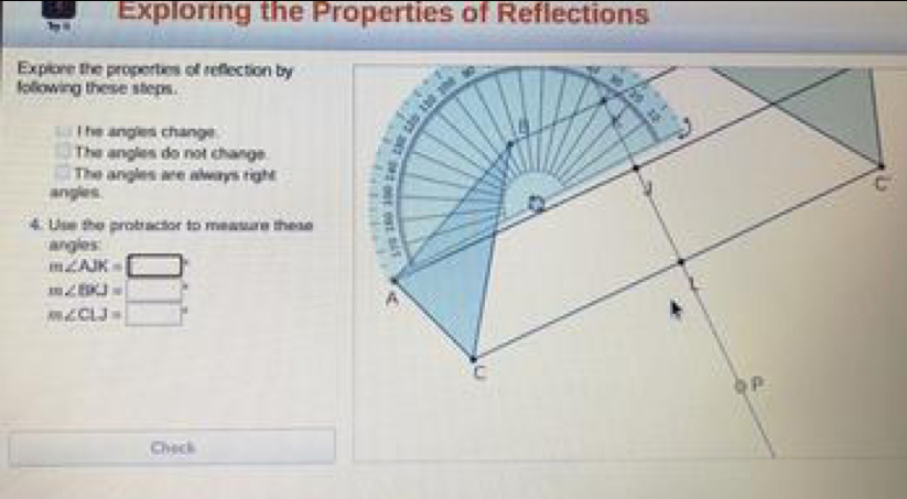 Exploring the Properties of Reflections 
Explore the properties of reflection by 
following these steps. 
I he angles change . 
The angles do not change 
The angles are always right 
angles. 
4. Use the probractor to measure these 
g l
m∠ AJK=□°
m∠ EPJ=□°
m∠ CLJ=□°
Check