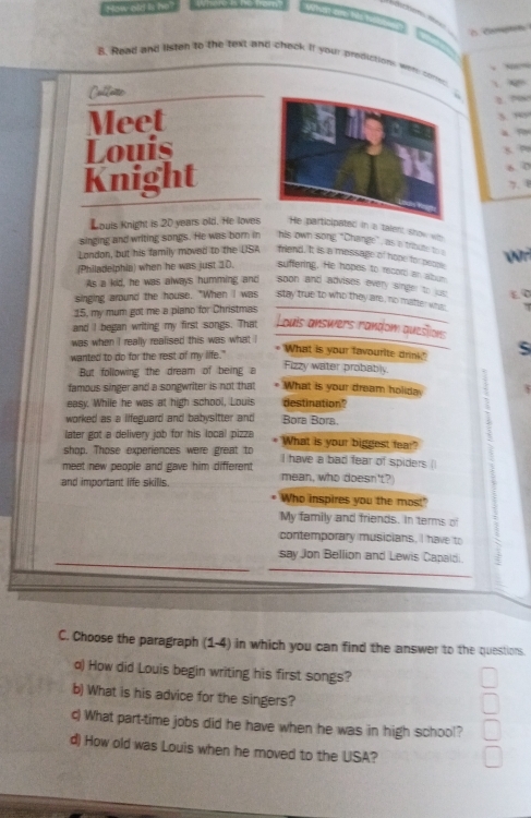 How old iis he? 
B. Read and listen to the text and chack it your prediction, were coner 
Cullerce
2 ? 
Meet 

Louis . 

Knight 6 0
7. 0
Kouis Knight is 20 years old. He loves He participated in a talent show we 
singing and writing songs. He was born in his own song "Change", as a tribute toe 
London, but his family moved to the USA friend. It is a message of hope for pecen v 
(Philadelphia) when he was just 10. suffering. He hopes to recon an albun 
As a kid, he was always humming and soon and advises every singer to jus 
singing around the house. "When I was stay true to who they are, no matter who 
15, my mum got me a plano for Christmas £ 0
and I began writing my first songs. That Louis answers random question: 
was when i really realised this was what ! 
wanted to do for the rest of my life." 
What is your favourite drink?" 
But following the dream of being a 
Fizzy water probably. 
famous singer and a songwriter is not that What is your dream holida 3 
easy. While he was at high school, Louis destination? 
worked as a lifeguard and babysitter and Bora Bora. 
later got a delivery job for his local pizza What is your biggest fear 
shop. Those experiences were great to 
、 
meet new people and gave him different I have a bad fear of spiders ( 
and important life skills. mean, who doesn't? 
Who inspires you the most" 
My family and friends. In terms of 
contemporary musicians, I have to 
say Jon Bellion and Lewis Capaldi. 
C. Choose the paragraph (1-4) in which you can find the answer to the questions. 
a) How did Louis begin writing his first songs? 
b) What is his advice for the singers? 
c) What part-time jobs did he have when he was in high school? 
d) How old was Louis when he moved to the LISA?