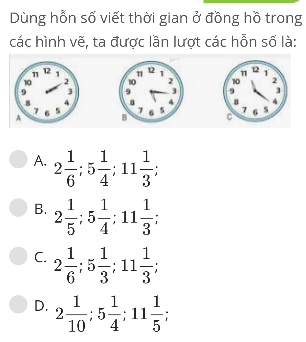 Dùng hỗn số viết thời gian ở đồng hồ trong
các hình vẽ, ta được lần lượt các hỗn số là:

A. 2 1/6 ; 5 1/4 ; 11 1/3 ;
B. 2 1/5 ; 5 1/4 ; 11 1/3 ;
C. 2 1/6 ; 5 1/3 ; 11 1/3 ;
D. 2 1/10 ; 5 1/4 ; 11 1/5 ;