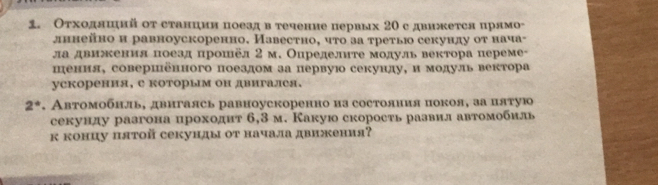 Оτходлшнй от станции поезд в течение первых 20 с движется црямо- 
дннейно и равноускоренно. Иавестно, чτо за τретью секунлу оτ нача- 
ла двиения поезд прошёл 2 м. Определите модуль вектора переме- 
пения, совершенного поездом за первую секунду, и модуль вектора 
ускорення, е которым он двигалея.
2°. Автомобнль, двигаясь равноускоренно из состояиия покоя, за цятую 
секунду разгона цроходит 6,3 м. Какую скорость развил автомобиль 
к концу πятой секунды от начала движения