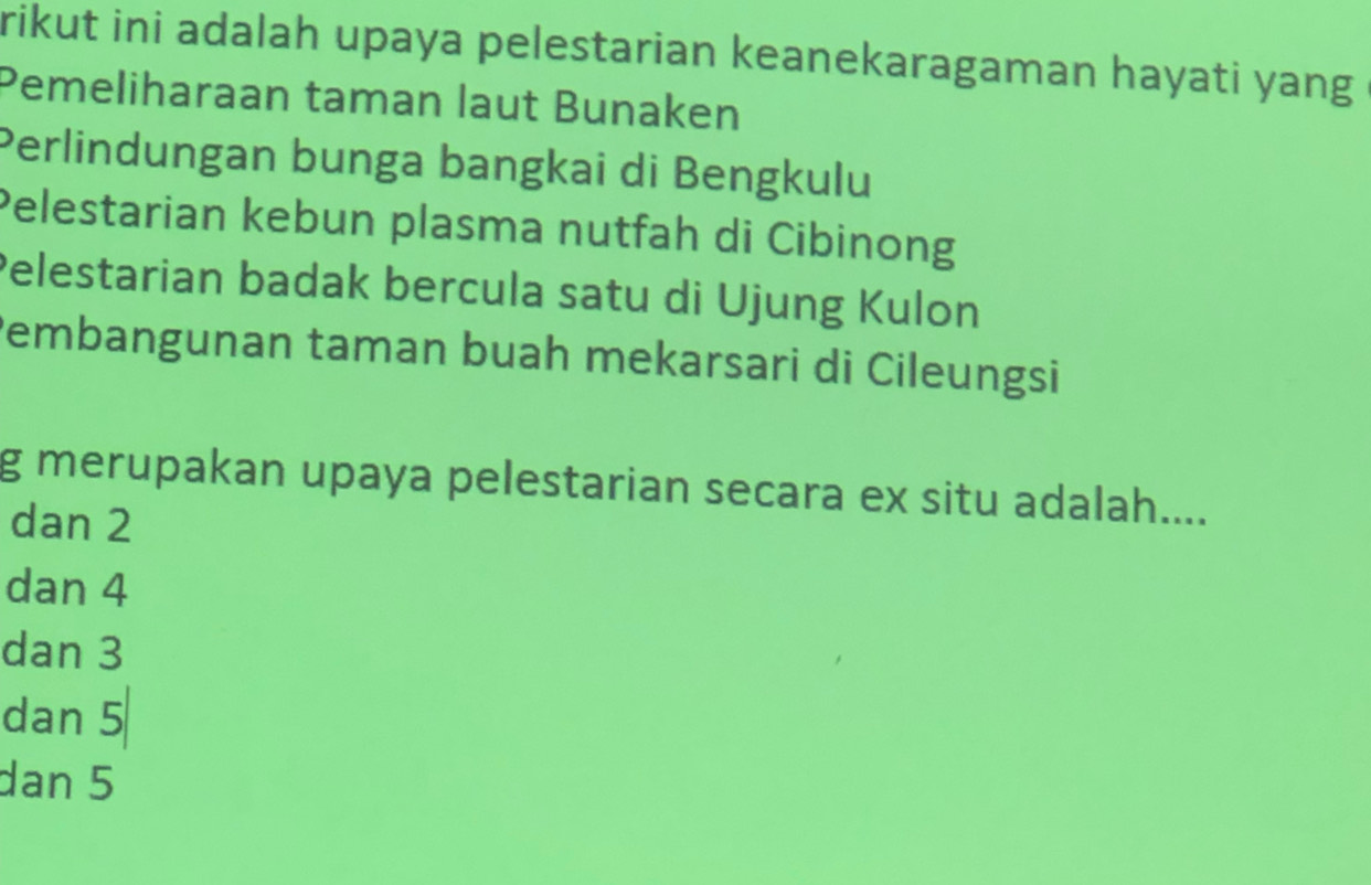 rikut ini adalah upaya pelestarian keanekaragaman hayati yang
Pemeliharaan taman laut Bunaken
Perlindungan bunga bangkai di Bengkulu
Pelestarian kebun plasma nutfah di Cibinong
Pelestarian badak bercula satu di Ujung Kulon
Pembangunan taman buah mekarsari di Cileungsi
g merupakan upaya pelestarian secara ex situ adalah....
dan 2
dan 4
dan 3
dan 5
dan 5