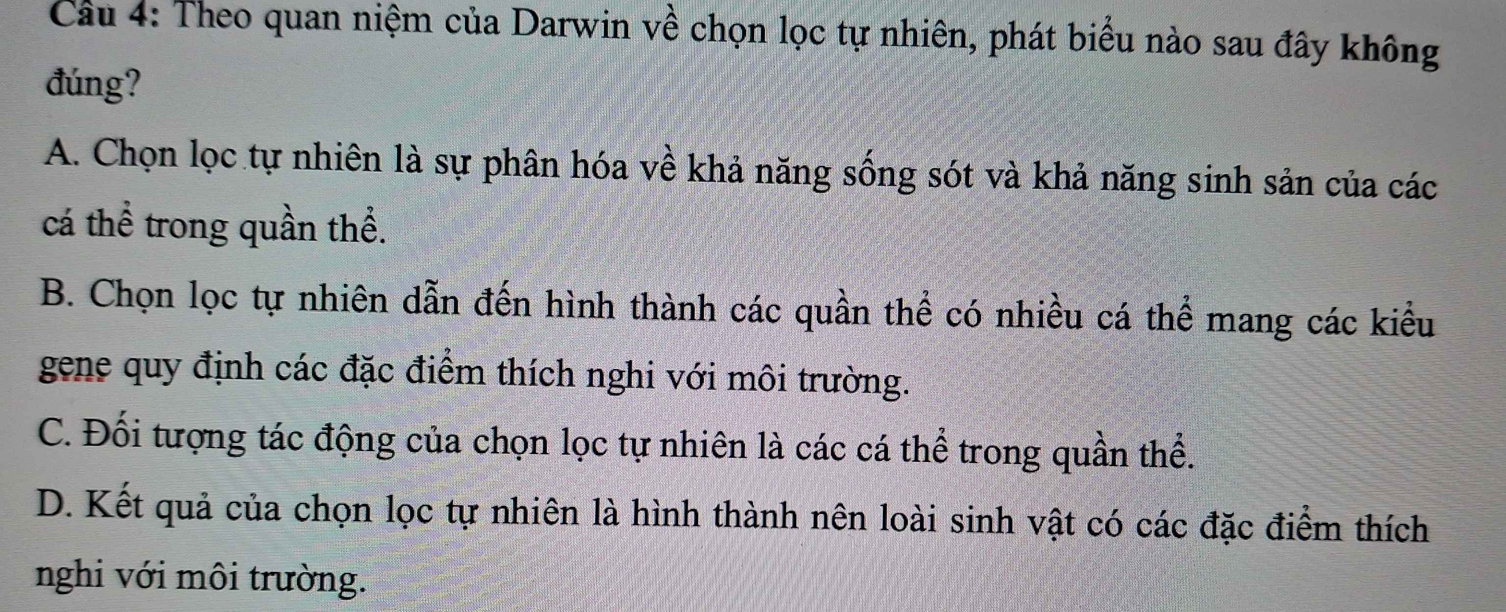 Theo quan niệm của Darwin về chọn lọc tự nhiên, phát biểu nào sau đây không
đúng?
A. Chọn lọc tự nhiên là sự phân hóa về khả năng sống sót và khả năng sinh sản của các
cá thể trong quần thể.
B. Chọn lọc tự nhiên dẫn đến hình thành các quần thể có nhiều cá thể mang các kiểu
gene quy định các đặc điểm thích nghi với môi trường.
C. Đối tượng tác động của chọn lọc tự nhiên là các cá thể trong quần thể.
D. Kết quả của chọn lọc tự nhiên là hình thành nên loài sinh vật có các đặc điểm thích
nghi với môi trường.