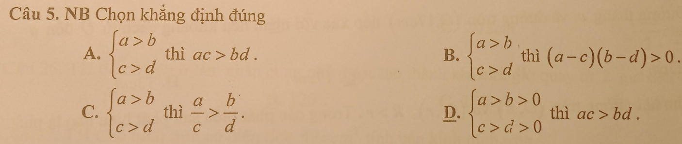 NB Chọn khắng định đúng
A. beginarrayl a>b c>dendarray. thì ac>bd. B. beginarrayl a>b c>dendarray.  thi(a-c)(b-d)>0
D.
C. beginarrayl a>b c>dendarray. thì  a/c > b/d . beginarrayl a>b>0 c>d>0endarray. thì ac>bd.