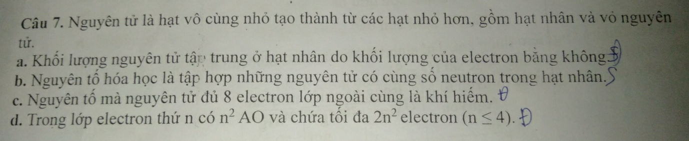 Nguyên tử là hạt vô cùng nhỏ tạo thành từ các hạt nhỏ hơn, gồm hạt nhân và vỏ nguyên
tử.
a. Khối lượng nguyên tử tập trung ở hạt nhân do khối lượng của electron bằng không:
b. Nguyên tổ hóa học là tập hợp những nguyên tử có cùng số neutron trong hạt nhân.
c. Nguyên tố mà nguyên tử đủ 8 electron lớp ngoài cùng là khí hiếm.
d. Trong lớp electron thứ n có n^2AO và chứa tối đa 2n^2 electron (n≤ 4)