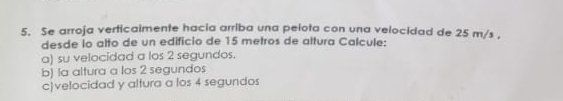 Se arroja verticaimente hacia arriba una pelota con una velocidad de 25 m/s , 
desde io alto de un edificio de 15 metros de altura Calcule: 
a) su velocidad a los 2 segundos. 
b) la altura a los 2 segundos 
c)velocidad y altura a los 4 segundos