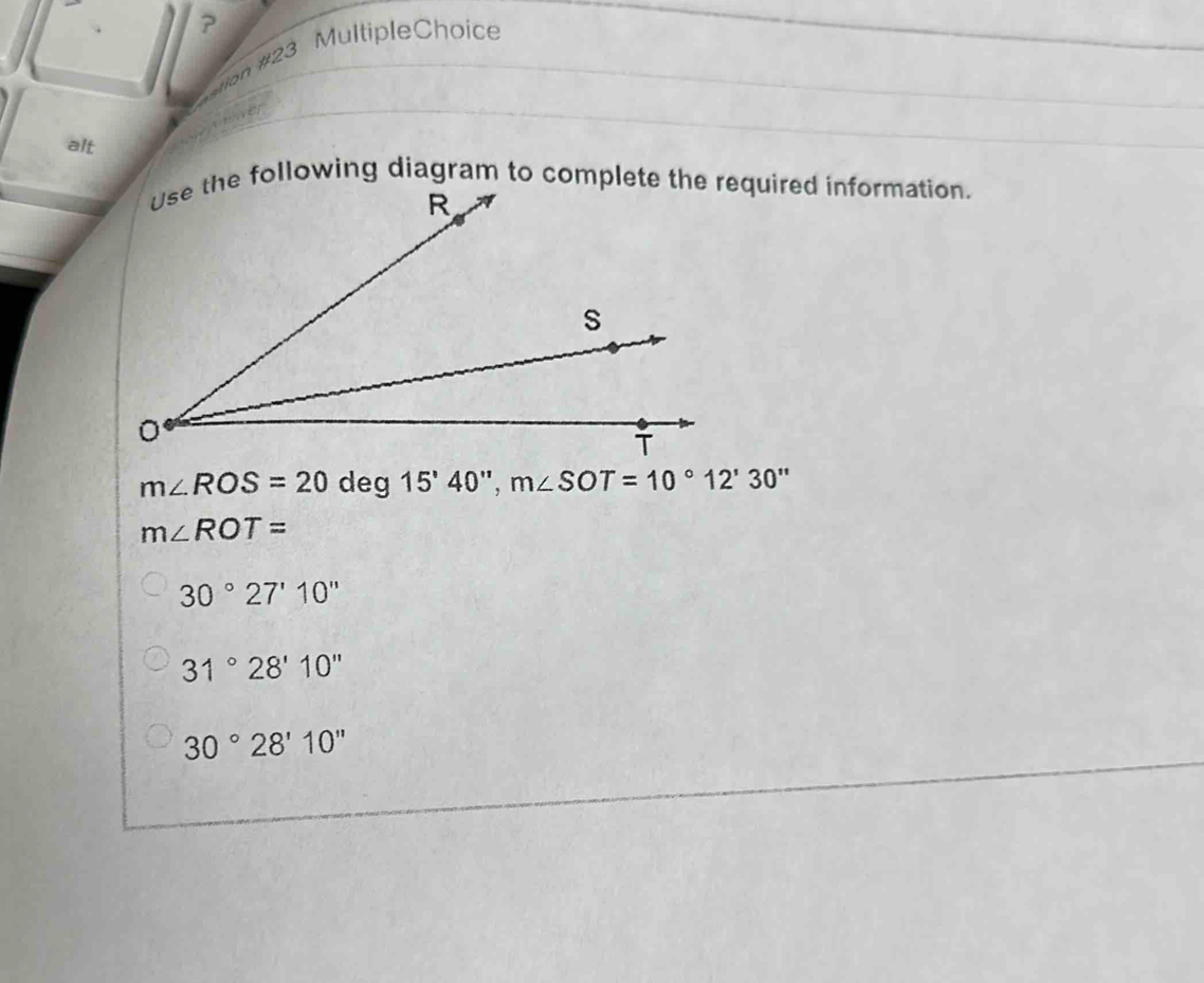 ?
«lon #23 Multiple Choice
alt
the following diagram to complete the required information.
m∠ ROS=20deg15'40'', m∠ SOT=10°12'30''
m∠ ROT=
30°27'10''
31°28'10''
30°28'10''