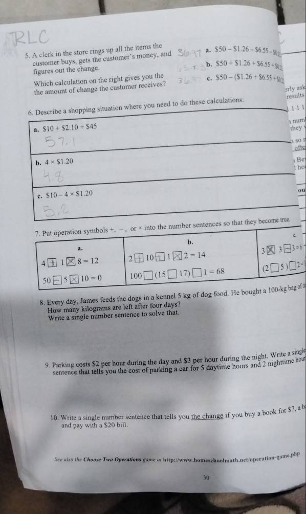 A clerk in the store rings up all the items the
customer buys, gets the customer's money, and a. $50-$1.26-$6.55-91.
figures out the change.
b. $50+$1.26+$6.55+$1.
Which calculation on the right gives you the c. $50-($1.26+$6.55+$1
the amount of change the customer receives?
results
to do these calculations: :rly ask
1
m
y 
o r
fte
Be
ho
u
1
8. Every day, James feeds the dogs in a kennel 5 kg of dog food. He b d
How many kilograms are left after four days?
Write a single number sentence to solve that.
9. Parking costs $2 per hour during the day and $3 per hour during the night. Write a singlo
sentence that tells you the cost of parking a car for 5 daytime hours and 2 nighttime hout
10. Write a single number sentence that tells you the change if you buy a book for $7, a b
and pay with a $20 bill.
See also the Choose Two Operations game at http://www.homeschoolmath.net/operation-game.pbp
30