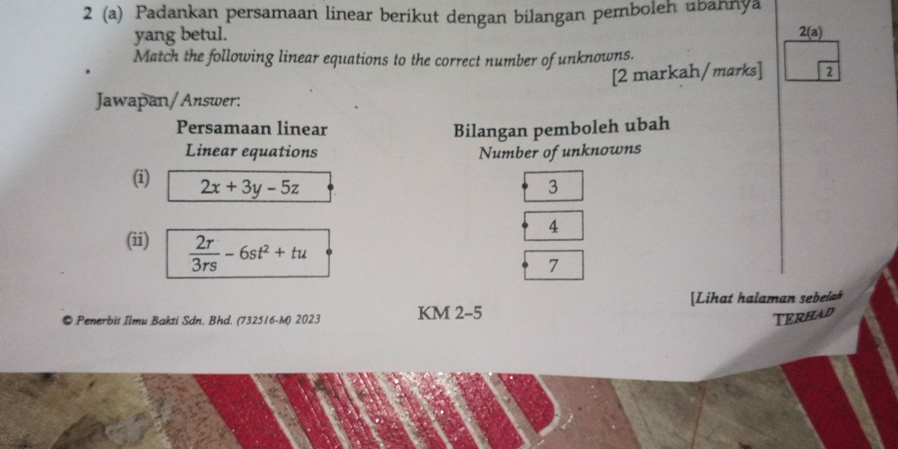 2 (a) Padankan persamaan linear berikut dengan bilangan pemboleh ubannya
yang betul. 2(a) 
Match the following linear equations to the correct number of unknowns.
[2 markah/marks]
2
Jawapan/Answer:
Persamaan linear Bilangan pemboleh ubah
Linear equations Number of unknowns
(i)
2x+3y-5z
3
4
(ii)
 2r/3rs -6st^2+tu
7
[Lihat halaman sebelah
© Penerbit Ilmu Bakti Sdn. Bhd. (732516-M) 2023
KM 2-5
TERHAD