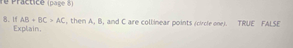 re Practice (page 8) 
8. If AB+BC>AC , then A, B, and C are collinear points (circle one). TRUE FALSE 
Explain.