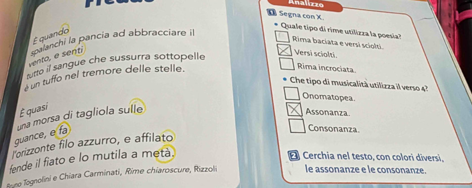 Analizzo
O Segna con X.
É quando
Quale tipo di rime utilizza la poesia?
Rima baciata e versi sciolti.
vento, e senti spalanchi la pancia ad abbracciare il
tutto il sangue che sussurra sottopelle
Versi sciolti.
é un tuffo nel tremore delle stelle.
Rima incrociata
Che tipo di musicalità utilizza il verso 4?
Onomatopea
È quasi
guance, e fa una morsa di tagliola sulle
Assonanza.
Consonanza.
lorizzonte filo azzurro, e affilato
fende il fiato e lo mutila a metà.
€ Cerchia nel testo, con colori diversi,
Bruno Tognolini e Chiara Carminati, Rime chiaroscure, Rizzoli
le assonanze e le consonanze.