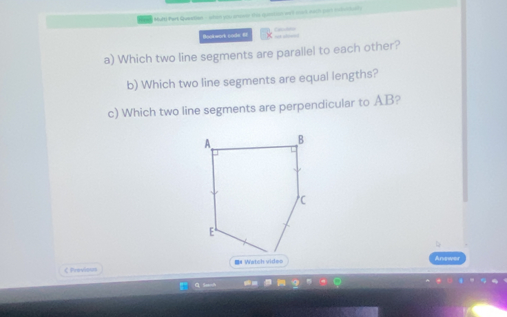 Multi Part Question - whon you ansower this queation we'll mork each part escividully 
Bookwork code: 6E Cabutatos 

a) Which two line segments are parallel to each other? 
b) Which two line segments are equal lengths? 
c) Which two line segments are perpendicular to AB? 
< Provious Answer