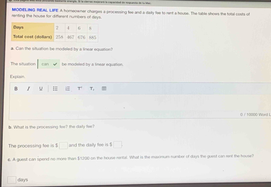 e01a bastante energía, la la cierras mejorará la capacidad de respuesta de fu Mac. 
MODELING REAL LIFE A homeowner charges a processing fee and a daily fee to rent a house. The table shows the total costs of 
renting the house for different numbers of days. 
a. Can the situation be modeled by a linear equation? 
The situation can be modeled by a linear equation. 
Explain. 
B I u :≡ T 
0 / 10000 Word L 
b. What is the processing fee? the dailly fee? 
The processing fee is $□ and the daily fee is $ □. 
c. A guest can spend no more than $1200 on the house rental. What is the maximum number of days the guest can rent the house?
□ days