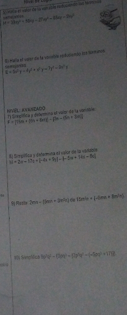 Hala el valor de la varrable reduciendo los térmmos
H=39xy^2+56xy-27xy^2-65xy-9xy^2 semeiantes 
5) Halla el valer de la voriable reduciendo los términos 
semoisntes E=5x^2y-4y^2+x^2y-7y^2-9x^2y
NIVEL: AVANZADO 
7) Simplifica y determina el valor de la varable.
F=[15m+(6n+8m)]-[2n-(5n+3m)]
M=2w-17c+[-4x+9y]-(-5w+14x-8c] 8) Simplifica y defermina el valor de la variable 
9) Resta 2mn-(5mn+3m^2n) de 15m^2n+(-6mn+8m^2n)
10) Simplifica 9p^3q^2-(3pq^3-(2p^3q^2-(-5pq^3+17)p
etro