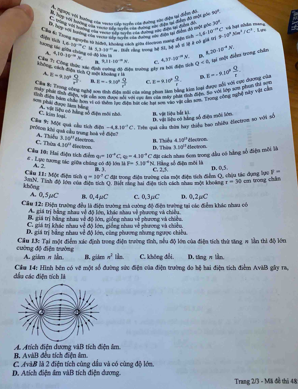 A. ngược với hướng của vectơ tiếp tuyển của đường sức điện tại điểm đó.
90^0.
B. hợp với hướng của vecto tiếp tuyển của đường sức điện tại điểm đó một góc 30^0.
C. trùng với hướng của vecto tiếp tuyển của đường sức điện tại điểm đó.
và hạt nhân mang
D. hợp với hương của vecto tiếp tuyển của đường sức điện tại điểm đó một góc -1,6· 10^(-19)C 9· 10^9Nm^2/C^2. Lực
Câu 6: Trong nguyên tử hiđrô, khoảng cách giữa êlectron mang điện tích
điện tích 1,6· 10^(-19)C là 5,3· 10^(-11) m1 #. Biết rằng trong hệ SI, hệ số ti lệ k có giá trị
tương tác giữa chúng có 4,10· 10^(-18)N. 9,11· 10^(-18)N.
A.
Câu 7: Công thức xác định ện trường gây ra bới điện tích Q<0</tex> , tại một điểm trong chân
B.
C. 4,37· 10^(-18)N. D. 8,20· 10^(-8)N.
không, cách điện tích Q một khoảng rla E=9.10^9 Q/r .
A. E=9.10^9 Q/r^2 . B. E=-9.10^9 Q/r^2 
D. E=-9.10^9 Q/r .
C.
Câu 8: Trong công nghệ s
máy phát tĩnh điện, vật cần sơn được nội với cực âm của máy phát tĩnh điện. So với lớp sơn phun thì sơn
li của súng
g kim loại được nối với cực dương của
tĩnh điện bám chắc hơn vì có thêm lực điện hút các hạt sơn vào vật cần sơn, Trong công nghệ này vật cần
sơn phải được làm bằng
A. vật liệu có hằng số điện môi nhỏ.
C. kim loại.
B. vật liệu bất kì.
D. vật liệu có hằng số điện môi lớn.
Câu 9: Một quả cầu tích điện -4,8.10^(-7)C. Trên quả cầu thừa hay thiếu bao nhiêu êlectron so với số
prôton khi quả cầu trung hoà về điện? 4.10^(13) êlectron.
A. Thiếu 3.10^(12) êlectron.
B. Thiếu
C. Thừa 4.10^(12) êlectron.
D. Thừa 3.10^(12) êlectron.
Câu 10: Hai điện tích điểm q_1=10^(-9)C,q_2=4.10^(-9)C đặt cách nhau 6cm trong dầu có hằng số điện môi là
ε . Lực tương tác giữa chúng có độ lớn là F=5.10^(-6)N J. Hằng số điện môi là
A. 2. B. 3.
C. 2,5. D. 0,5.
Câu 11: Một điện tích q=10^(-7)C đặt trong điện trường của một điện tích điểm Q, chịu tác dụng lực F=
3mN. Tính độ lớn của điện tích Q. Biết rằng hai điện tích cách nhau một khoảng r=30 cm trong chân
không
A. 0,5μC B. 0,4μC C. 0,3μC D. 0,2µC
Câu 12: Điện trường đều là điện trường mà cường độ điện trường tại các điểm khác nhau có
A. giá trị bằng nhau về độ lớn, khác nhau về phương và chiều
B. giá trị bằng nhau về độ lớn, giống nhau về phương và chiều.
C. giá trị khác nhau về độ lớn, giống nhau về phương và chiều.
D. giá trị bằng nhau về độ lớn, cùng phương nhưng ngược chiều.
Câu 13: Tại một điểm xác định trong điện trường tĩnh, nếu độ lớn của điện tích thử tăng n lần thì độ lớn
cường độ điện trường
A. giảm n lần. B. giảm n^2 lần. C. không đổi. D. tăng n lần.
Câu 14: Hình bên có vẽ một số đường sức điện của điện trường do hệ hai điện tích điểm AvàB gây ra,
dấu các điện tích là
A. Atích điện dương vàB tích điện âm.
B. AvàB đều tích điện âm.
C. AvàB là 2 điện tích cùng dấu và có cùng độ lớn.
D. Atích điện âm vàB tích điện dương.
Trang 2/3 - Mã đề thi 48