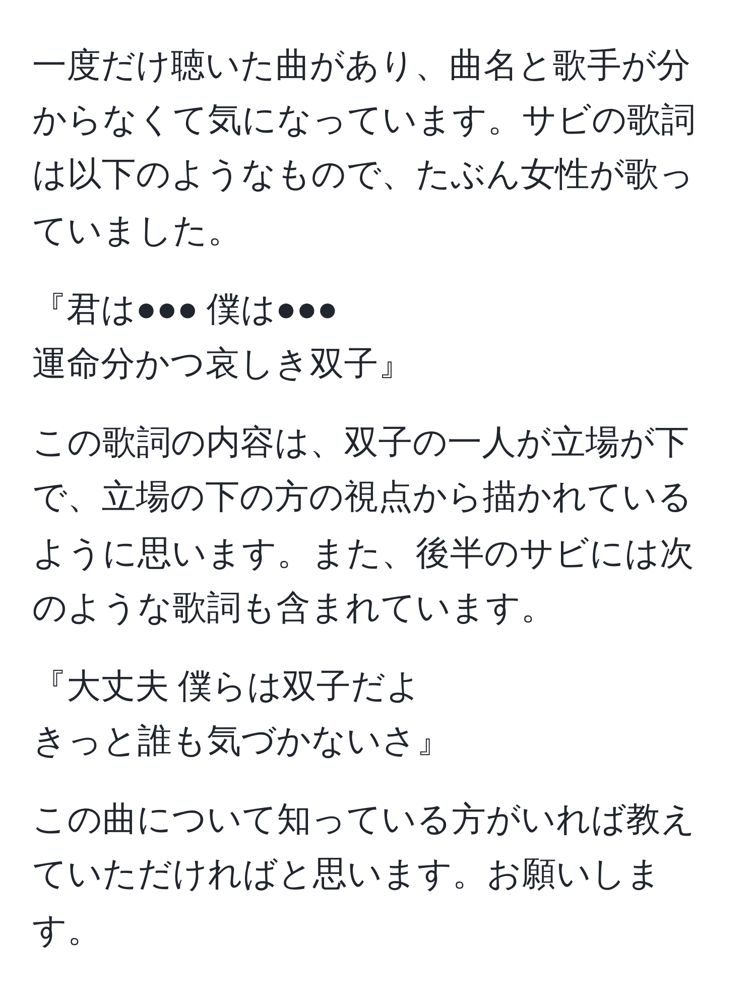 一度だけ聴いた曲があり、曲名と歌手が分からなくて気になっています。サビの歌詞は以下のようなもので、たぶん女性が歌っていました。

『君は●●● 僕は●●●  
運命分かつ哀しき双子』

この歌詞の内容は、双子の一人が立場が下で、立場の下の方の視点から描かれているように思います。また、後半のサビには次のような歌詞も含まれています。

『大丈夫 僕らは双子だよ  
きっと誰も気づかないさ』

この曲について知っている方がいれば教えていただければと思います。お願いします。