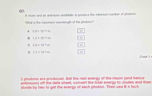 A muon and an antimuon annihilate to produce the minimum number of photons.
What is the maximum wavelength of the photons?
A 5.9* 10^(-15)m 。
B 1.2* 10^(-14)m
)
C 5.9* 10^(-9)m
。
D 1.2* 10^(-8)m
。
(Total 1 r
2 photons are produced. Get the rest energy of the muon (and hence
antimuon) off the data sheet, convert the total energy to Joules and then
divide by two to get the energy of each photon. Then use E= hc/λ