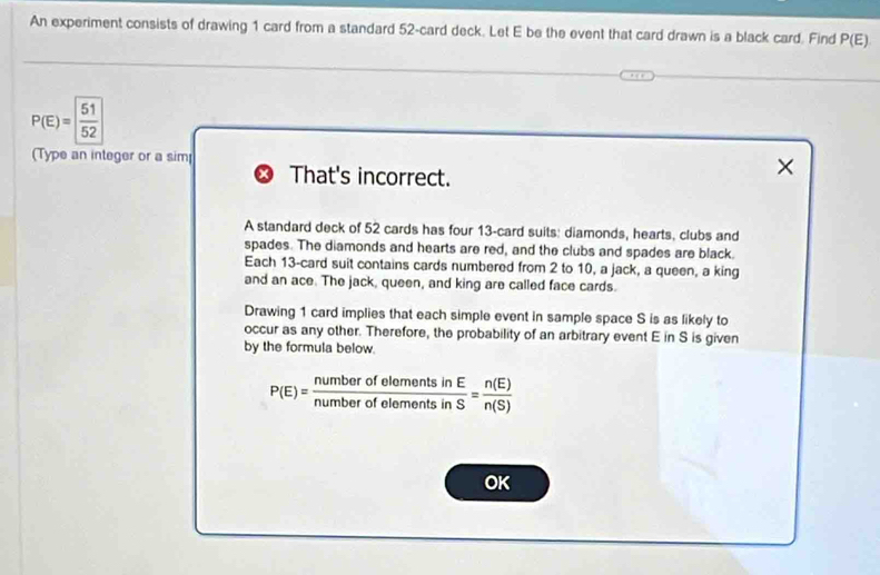An experiment consists of drawing 1 card from a standard 52 -card deck. Let E be the event that card drawn is a black card. Find P(E)
P(E)= 51/52 
(Type an integer or a sim × 
That's incorrect. 
A standard deck of 52 cards has four 13 -card suits: diamonds, hearts, clubs and 
spades. The diamonds and hearts are red, and the clubs and spades are black. 
Each 13 -card suit contains cards numbered from 2 to 10, a jack, a queen, a king 
and an ace. The jack, queen, and king are called face cards. 
Drawing 1 card implies that each simple event in sample space S is as likely to 
occur as any other. Therefore, the probability of an arbitrary event E in S is given 
by the formula below
P(E)= numberofelomentsinE/numberofelomentsinS = n(E)/n(S) 
OK