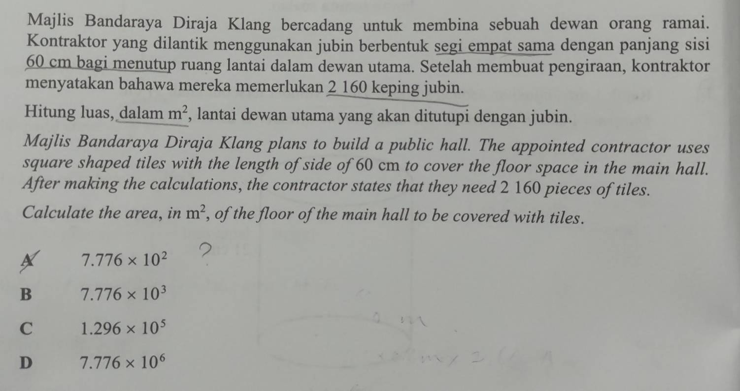 Majlis Bandaraya Diraja Klang bercadang untuk membina sebuah dewan orang ramai.
Kontraktor yang dilantik menggunakan jubin berbentuk segi empat sama dengan panjang sisi
60 cm bagi menutup ruang lantai dalam dewan utama. Setelah membuat pengiraan, kontraktor
menyatakan bahawa mereka memerlukan 2 160 keping jubin.
Hitung luas, dalam m^2 , lantai dewan utama yang akan ditutupi dengan jubin.
Majlis Bandaraya Diraja Klang plans to build a public hall. The appointed contractor uses
square shaped tiles with the length of side of 60 cm to cover the floor space in the main hall.
After making the calculations, the contractor states that they need 2 160 pieces of tiles.
Calculate the area, in m^2 , of the floor of the main hall to be covered with tiles.
X 7.776* 10^2
B 7.776* 10^3
C 1.296* 10^5
D 7.776* 10^6