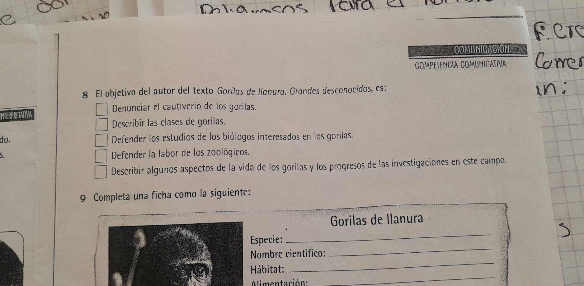 COMUNICACION==
COMPETENCIA COMUNICATIVA
8 El objetivo del autor del texto Gorilas de llanura. Grandes desconocidos, es:
Denunciar el cautiverio de los gorilas.
IntErPretativa
Describir las clases de gorilas.
do. Defender los estudios de los biólogos interesados en los gorilas.
S.
Defender la labor de los zoológicos.
Describir algunos aspectos de la vida de los gorilas y los progresos de las investigaciones en este campo.
9 Completa una ficha como la siguiente:
_
Gorilas de llanura
Especie:
_
_
Nombre científico:
_
_
* Hábitat:
Alimentación: