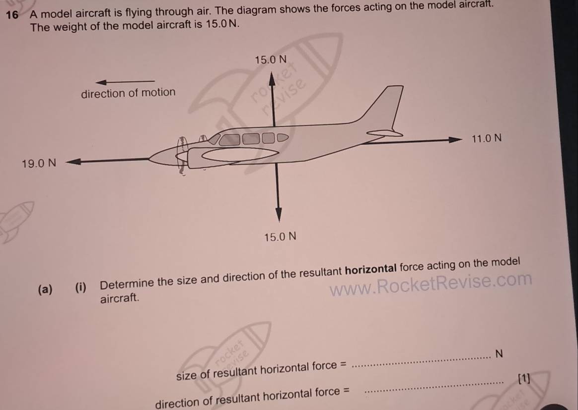 A model aircraft is flying through air. The diagram shows the forces acting on the model aircraft. 
The weight of the model aircraft is 15.0N. 
(a) (i) Determine the size and direction of the resultant horizontal force acting on the model 
www.R 
aircraft. 
_N 
size of resultant horizontal force = 
_[1] 
direction of resultant horizontal force =